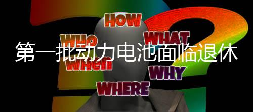 第一批动力电池面临退休,如何回收处理它们?